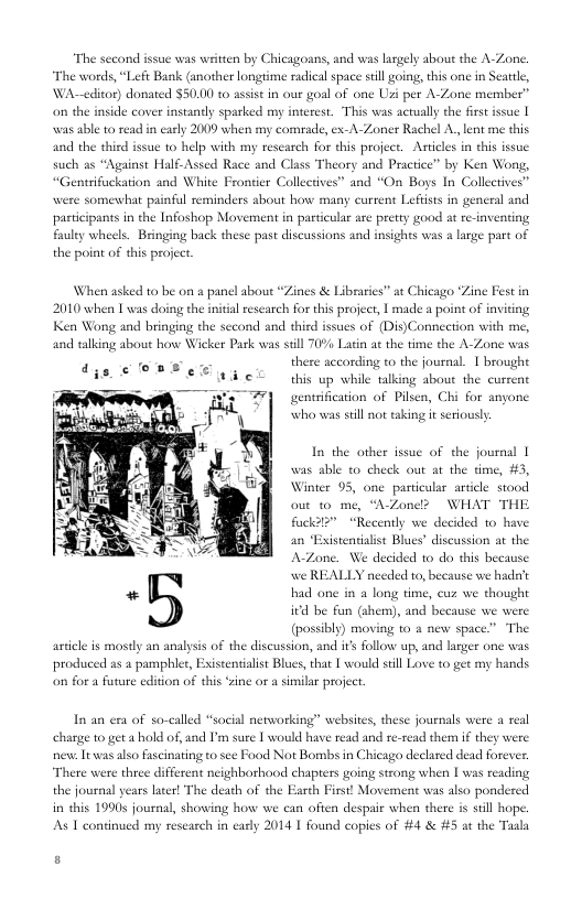 “The second issue was witten by Chicagoans, and was lasgely about the A-Zone. The words, “Left Bank (another longtime racical space still going, this one in § WA-—editor) donated $50.00 to assist in our goal of one Uz per A-Zone member” on the inside cover instantly sparked my interest. This was acrually the firs issue |  25 able 10 read in early 2009 when my comrade, ex-A-Zoner Rachel A lent me this  attle,  and the third issue to help with my rescarch for this project. Asticles in thi issue such as “Against Half-Assed Race and Class Theory and Practice” by Ken Wong,  “Genrifuckation and White Frontier Collectves” and “On Boys In Collectives”  Somewhat painfl reminders about how many current Leftists in general and pastcipants in the Infoshop Movement in pasticular are pretty good at re-inventing fauley wheels. Bringing back these past discussions and insights was a large part of the point of this project.  When asked to be on & panel about “Zines & Libraries” at Chicago “Zine Fest in 2010 when L was doing the inital research for this project, | made a point of inviting Ken Wong and bringing the second and third issues of (Dis)Connection with me, and talking about howe Wicker Park was sell 70% Latin at the time the A-Zone wa  there according to the journal. 1 brought this up while talking about the current gentsification of Pilsen, Chi for anyone who was sil not taking it seriously  In the other issue of the journal | was sble to check out at the time, #3, Winter 95, one particular article stood out 0 me, “AZone? WHAT THE fuackdl” “Recently we decided 10 have  an “Existentialist Blucs’ discussion at the A-Zone. We decided to do this because we REALLY needed to, because we hadat sad one in a long time, cuz we thought  i€d be fun (ahem), and because we were  (possibly) moving to a new space” The articl is mostly an analysis of the discussion, and it follow up, and larger one was produced as a pamphlet, Existentialist Blues, that [ would still Love to get my hands. on for a future edition of this zine or a similar project  exa of so-called “social networking” websites, these journals were a real harge 1o get a hold of, and I’m sure 1 would have read and re-read them i they were e It was also fascinating to sce Food Not Bombs in Chicago declared dead foreves. There were three different neighborhood chapters going strong when | was reading the journal years later! The death of the Earth First! Movement was also pondered often despai when there is still hope. As 1 continued my research in carly 2014 1 found copies of #4 & #5 at the  in this 19905 journal, showing how we  f} 